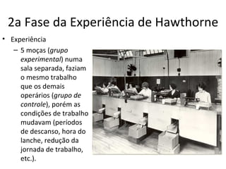 2a Fase da Experiência de Hawthorne
• Experiência
   – 5 moças (grupo
     experimental) numa
     sala separada, faziam
     o mesmo trabalho
     que os demais
     operários (grupo de
     controle), porém as
     condições de trabalho
     mudavam (períodos
     de descanso, hora do
     lanche, redução da
     jornada de trabalho,
     etc.).
 