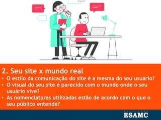 2. Seu site x mundo real
• O estilo da comunicação do site é a mesma do seu usuário?
• O visual do seu site é parecido com o mundo onde o seu
usuário vive?
• As nomenclaturas utilizadas estão de acordo com o que o
seu público entende?
 