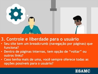 3. Controle e liberdade para o usuário
• Seu site tem um breadcrumb (navegação por páginas) que
funciona?
• Dentro de páginas internas, tem opção de “voltar” ou
outros links?
• Caso tenha mais de uma, você sempre oferece todas as
opções possíveis para o usuário?
 