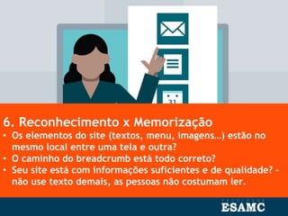 6. Reconhecimento x Memorização
• Os elementos do site (textos, menu, imagens…) estão no
mesmo local entre uma tela e outra?
• O caminho do breadcrumb está todo correto?
• Seu site está com informações suficientes e de qualidade? –
não use texto demais, as pessoas não costumam ler.
 