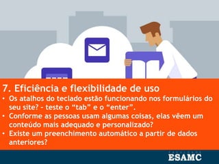 7. Eficiência e flexibilidade de uso
• Os atalhos do teclado estão funcionando nos formulários do
seu site? – teste o “tab” e o “enter”.
• Conforme as pessoas usam algumas coisas, elas vêem um
conteúdo mais adequado e personalizado?
• Existe um preenchimento automático a partir de dados
anteriores?
 