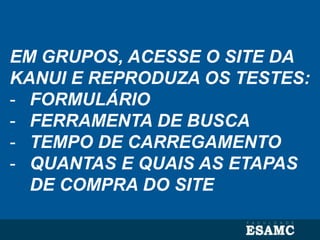EM GRUPOS, ACESSE O SITE DA
KANUI E REPRODUZA OS TESTES:
- FORMULÁRIO
- FERRAMENTA DE BUSCA
- TEMPO DE CARREGAMENTO
- QUANTAS E QUAIS AS ETAPAS
DE COMPRA DO SITE
 