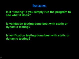 Issues Is it  “testing” if you simply run the program to see what it does? Is validation testing done best with static or dynamic testing? Is verification testing done best with static or dynamic testing?  
