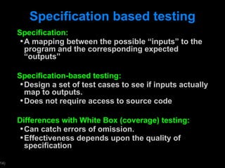 Specification based testing Specification: A mapping between the possible  “inputs” to the program and the corresponding expected “outputs” Specification-based testing: Design a set of test cases to see if inputs actually map to outputs. Does not require access to source code Differences with White Box (coverage) testing: Can catch errors of omission. Effectiveness depends upon the quality of specification 