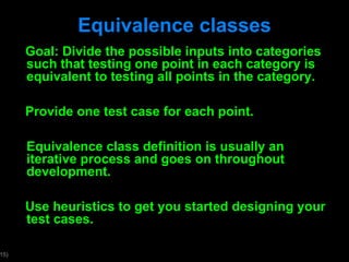 Equivalence classes Goal: Divide the possible inputs into categories such that testing one point in each category is equivalent to testing all points in the category. Provide one test case for each point. Equivalence class definition is usually an iterative process and goes on throughout development. Use heuristics to get you started designing your test cases. 