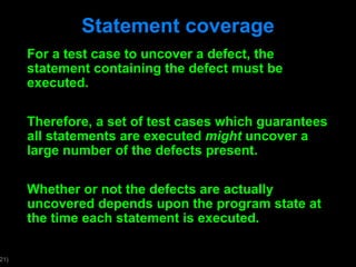 Statement coverage For a test case to uncover a defect, the statement containing the defect must be executed. Therefore, a set of test cases which guarantees all statements are executed  might  uncover a large number of the defects present. Whether or not the defects are actually uncovered depends upon the program state at the time each statement is executed. 