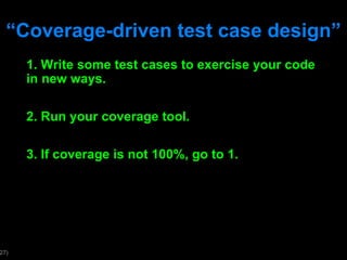 “ Coverage-driven test case design” 1. Write some test cases to exercise your code in new ways. 2. Run your coverage tool. 3. If coverage is not 100%, go to 1. 