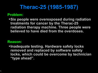 Therac-25 (1985-1987) Problem: Six people were overexposed during radiation treatments for cancer by the Therac-25 radiation therapy machine. Three people were believed to have died from the overdoses. Reason: Inadequate testing. Hardware safety locks removed and replaced by software safety locks, which could be overcome by technician  “type ahead”.  