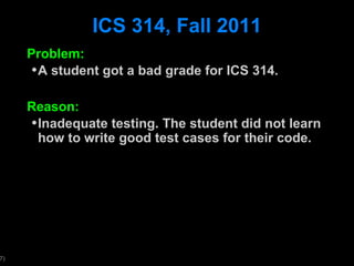 ICS 314, Fall 2011 Problem: A student got a bad grade for ICS 314. Reason: Inadequate testing. The student did not learn how to write good test cases for their code.  