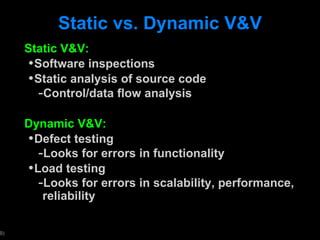 Static vs. Dynamic V&V Static V&V: Software inspections Static analysis of source code Control/data flow analysis Dynamic V&V: Defect testing Looks for errors in functionality Load testing Looks for errors in scalability, performance, reliability 