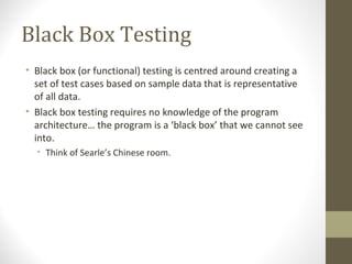 Black Box Testing
• Black box (or functional) testing is centred around creating a
set of test cases based on sample data that is representative
of all data.
• Black box testing requires no knowledge of the program
architecture… the program is a ‘black box’ that we cannot see
into.
• Think of Searle’s Chinese room.
 