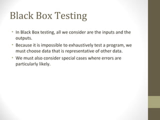 Black Box Testing
• In Black Box testing, all we consider are the inputs and the
outputs.
• Because it is impossible to exhaustively test a program, we
must choose data that is representative of other data.
• We must also consider special cases where errors are
particularly likely.
 