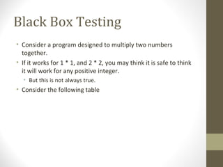 Black Box Testing
• Consider a program designed to multiply two numbers
together.
• If it works for 1 * 1, and 2 * 2, you may think it is safe to think
it will work for any positive integer.
• But this is not always true.
• Consider the following table
 