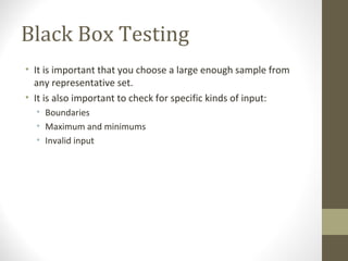 Black Box Testing
• It is important that you choose a large enough sample from
any representative set.
• It is also important to check for specific kinds of input:
• Boundaries
• Maximum and minimums
• Invalid input
 