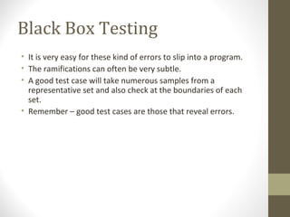Black Box Testing
• It is very easy for these kind of errors to slip into a program.
• The ramifications can often be very subtle.
• A good test case will take numerous samples from a
representative set and also check at the boundaries of each
set.
• Remember – good test cases are those that reveal errors.
 