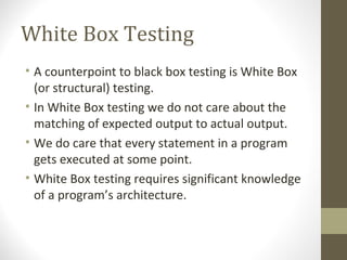 White Box Testing
• A counterpoint to black box testing is White Box
(or structural) testing.
• In White Box testing we do not care about the
matching of expected output to actual output.
• We do care that every statement in a program
gets executed at some point.
• White Box testing requires significant knowledge
of a program’s architecture.
 