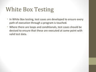 White Box Testing
• In White Box testing, test cases are developed to ensure every
path of execution through a program is touched.
• Where there are loops and conditionals, test cases should be
devised to ensure that these are executed at some point with
valid test data.
 