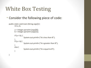 White Box Testing
• Consider the following piece of code:
public static void main (String args[]) {
int a, b;
a = Integer.parseInt (args[0]);
b = Integer.parseInt (args[1]);
if (a < b); {
System.out.println (“A is less than B”);
}
if (a > b) {
System.out.println (“A is greater than B”);
}
else {
System.out.println (“A is equal to B”);
}
}
 