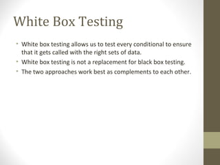 White Box Testing
• White box testing allows us to test every conditional to ensure
that it gets called with the right sets of data.
• White box testing is not a replacement for black box testing.
• The two approaches work best as complements to each other.
 