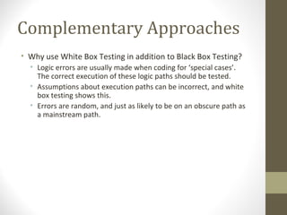 Complementary Approaches
• Why use White Box Testing in addition to Black Box Testing?
• Logic errors are usually made when coding for ‘special cases’.
The correct execution of these logic paths should be tested.
• Assumptions about execution paths can be incorrect, and white
box testing shows this.
• Errors are random, and just as likely to be on an obscure path as
a mainstream path.
 