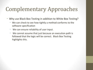 Complementary Approaches
• Why use Black Box Testing in addition to White Box Testing?
• We can check to see how tightly a method conforms to the
software specification
• We can ensure reliability of user input.
• We cannot assume that just because an execution path is
followed that the logic will be correct. Black Box Testing
highlights this.
 