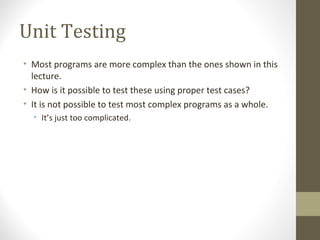 Unit Testing
• Most programs are more complex than the ones shown in this
lecture.
• How is it possible to test these using proper test cases?
• It is not possible to test most complex programs as a whole.
• It’s just too complicated.
 