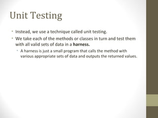 Unit Testing
• Instead, we use a technique called unit testing.
• We take each of the methods or classes in turn and test them
with all valid sets of data in a harness.
• A harness is just a small program that calls the method with
various appropriate sets of data and outputs the returned values.
 