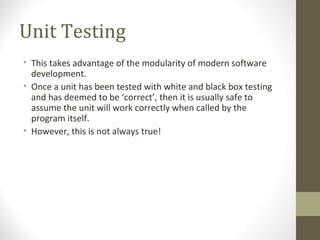 Unit Testing
• This takes advantage of the modularity of modern software
development.
• Once a unit has been tested with white and black box testing
and has deemed to be ‘correct’, then it is usually safe to
assume the unit will work correctly when called by the
program itself.
• However, this is not always true!
 