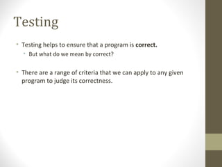 Testing
• Testing helps to ensure that a program is correct.
• But what do we mean by correct?
• There are a range of criteria that we can apply to any given
program to judge its correctness.
 