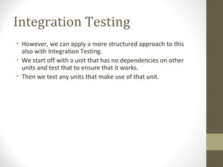 Integration Testing
• However, we can apply a more structured approach to this
also with Integration Testing.
• We start off with a unit that has no dependencies on other
units and test that to ensure that it works.
• Then we test any units that make use of that unit.
 