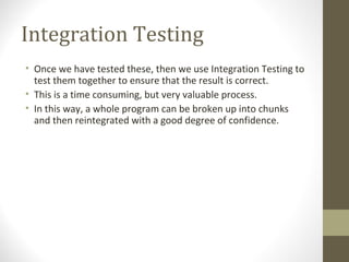 Integration Testing
• Once we have tested these, then we use Integration Testing to
test them together to ensure that the result is correct.
• This is a time consuming, but very valuable process.
• In this way, a whole program can be broken up into chunks
and then reintegrated with a good degree of confidence.
 