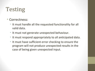 Testing
• Correctness:
• It must handle all the requested functionality for all
valid data.
• It must not generate unexpected behaviour.
• It must respond appropriately to all anticipated data.
• It must have sufficient error checking to ensure the
program will not produce unexpected results in the
case of being given unexpected input.
 