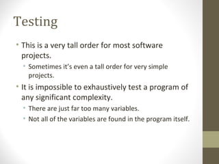 Testing
• This is a very tall order for most software
projects.
• Sometimes it’s even a tall order for very simple
projects.
• It is impossible to exhaustively test a program of
any significant complexity.
• There are just far too many variables.
• Not all of the variables are found in the program itself.
 