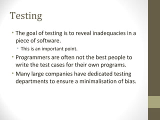 Testing
• The goal of testing is to reveal inadequacies in a
piece of software.
• This is an important point.
• Programmers are often not the best people to
write the test cases for their own programs.
• Many large companies have dedicated testing
departments to ensure a minimalisation of bias.
 
