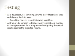 Testing
• As a developer, it is tempting to write biased test cases that
code is very likely to pass.
• A good test however is one that reveals a problem.
• A structured approach to testing involves creating a number
of strong test cases for a program and comparing the actual
results against the expected results.
 