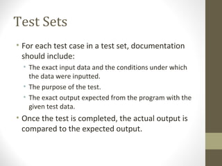 Test Sets
• For each test case in a test set, documentation
should include:
• The exact input data and the conditions under which
the data were inputted.
• The purpose of the test.
• The exact output expected from the program with the
given test data.
• Once the test is completed, the actual output is
compared to the expected output.
 