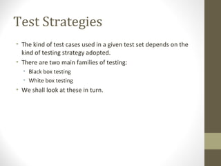 Test Strategies
• The kind of test cases used in a given test set depends on the
kind of testing strategy adopted.
• There are two main families of testing:
• Black box testing
• White box testing
• We shall look at these in turn.
 