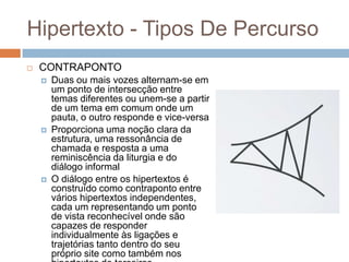 Hipertexto - Tipos De Percurso


CONTRAPONTO






Duas ou mais vozes alternam-se em
um ponto de intersecção entre
temas diferentes ou unem-se a partir
de um tema em comum onde um
pauta, o outro responde e vice-versa
Proporciona uma noção clara da
estrutura, uma ressonância de
chamada e resposta a uma
reminiscência da liturgia e do
diálogo informal
O diálogo entre os hipertextos é
construído como contraponto entre
vários hipertextos independentes,
cada um representando um ponto
de vista reconhecível onde são
capazes de responder
individualmente às ligações e
trajetórias tanto dentro do seu
próprio site como também nos

 