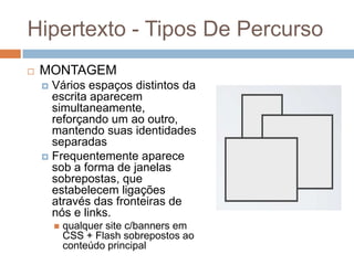Hipertexto - Tipos De Percurso


MONTAGEM
Vários espaços distintos da
escrita aparecem
simultaneamente,
reforçando um ao outro,
mantendo suas identidades
separadas
 Frequentemente aparece
sob a forma de janelas
sobrepostas, que
estabelecem ligações
através das fronteiras de
nós e links.




qualquer site c/banners em
CSS + Flash sobrepostos ao
conteúdo principal

 