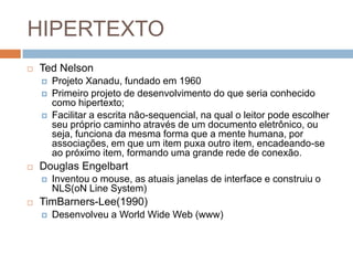 HIPERTEXTO


Ted Nelson







Douglas Engelbart




Projeto Xanadu, fundado em 1960
Primeiro projeto de desenvolvimento do que seria conhecido
como hipertexto;
Facilitar a escrita não-sequencial, na qual o leitor pode escolher
seu próprio caminho através de um documento eletrônico, ou
seja, funciona da mesma forma que a mente humana, por
associações, em que um item puxa outro item, encadeando-se
ao próximo item, formando uma grande rede de conexão.
Inventou o mouse, as atuais janelas de interface e construiu o
NLS(oN Line System)

TimBarners-Lee(1990)


Desenvolveu a World Wide Web (www)

 