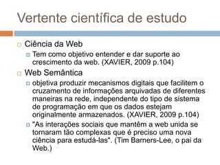 Vertente científica de estudo


Ciência da Web




Tem como objetivo entender e dar suporte ao
crescimento da web. (XAVIER, 2009 p.104)

Web Semântica
objetiva produzir mecanismos digitais que facilitem o
cruzamento de informações arquivadas de diferentes
maneiras na rede, independente do tipo de sistema
de programação em que os dados estejam
originalmente armazenados. (XAVIER, 2009 p.104)
 "As interações sociais que mantêm a web unida se
tornaram tão complexas que é preciso uma nova
ciência para estudá-las". (Tim Barners-Lee, o pai da
Web.)


 
