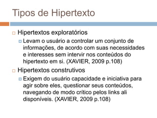 Tipos de Hipertexto


Hipertextos exploratórios
 Levam

o usuário a controlar um conjunto de
informações, de acordo com suas necessidades
e interesses sem intervir nos conteúdos do
hipertexto em si. (XAVIER, 2009 p.108)



Hipertextos construtivos
 Exigem

do usuário capacidade e iniciativa para
agir sobre eles, questionar seus conteúdos,
navegando de modo crítico pelos links ali
disponíveis. (XAVIER, 2009 p.108)

 