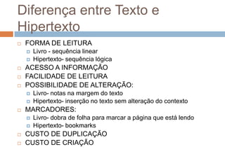 Diferença entre Texto e
Hipertexto


FORMA DE LEITURA







ACESSO A INFORMAÇÃO
FACILIDADE DE LEITURA
POSSIBILIDADE DE ALTERAÇÃO:









Livro- notas na margem do texto
Hipertexto- inserção no texto sem alteração do contexto

MARCADORES:




Livro - sequência linear
Hipertexto- sequência lógica

Livro- dobra de folha para marcar a página que está lendo
Hipertexto- bookmarks

CUSTO DE DUPLICAÇÃO
CUSTO DE CRIAÇÃO

 
