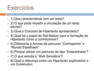 Exercícios












1) Que características tem um texto?
2) O que pode impedir a circulação de um texto
escrito?
3) Qual o Conceito de Hipertexto apresentado?
4) Qual foi o papel de Ted Nelson para a formação do
Hipertexto como o conhecemos?
5) Diferencie a formas de percurso “Contraponto” e
“Mundo Espelhado”
6) Porque utilizar um percurso do tipo “Emaranhado”?
7) O que estuda a “Web Sematica”?
8) Qual a diferença entre um Hipertexto exploratório e
um Construtivo

 