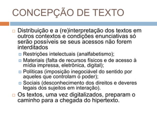 CONCEPÇÃO DE TEXTO


Distribuição e a (re)interpretação dos textos em
outros contextos e condições enunciativas só
serão possíveis se seus acessos não forem
interditados
Restrições intelectuais (analfabetismo);
 Materiais (falta de recursos físicos e de acesso à
mídia impressa, eletrônica, digital);
 Políticas (imposição inegociável do sentido por
aqueles que controlam o poder);
 Sociais (desconhecimento dos direitos e deveres
legais dos sujeitos em interação).




Os textos, uma vez digitalizados, preparam o
caminho para a chegada do hipertexto.

 