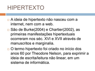 HIPERTEXTO






A ideia de hipertexto não nasceu com a
internet, nem com a web.
São de Burke(2004) e Chartier(2002), as
primeiras manifestações hipertextuais
ocorreram nos séc. XVI e XVII através de
manuscritos e marginalia.
O termo hipertexto foi criado no início dos
anos 60 por Theodore Nelson, para exprimir a
ideia de escrita/leitura não linear, em um
sistema de informática.

 
