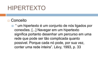 HIPERTEXTO


Conceito


“ um hipertexto é um conjunto de nós ligados por
conexões. [...] Navegar em um hipertexto
significa portanto desenhar um percurso em uma
rede que pode ser tão complicada quanto
possivel. Porque cada nó pode, por sua vez,
conter uma rede inteira”. Lévy, 1993, p. 33

 