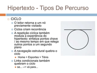 Hipertexto - Tipos De Percurso


CICLO






O leitor retorna a um nó
previamente visitado
Ciclos criam recorrência
A repetição cíclica também
modula a experiência do
hipertexto: enfatiza pontos chave
/ ao mesmo tempo em que relega
outros pontos a um segundo
plano
A navegação estrutural quebra o
ciclo




Home > Esportes > Tênis

Links condicionais também
quebram o ciclo


se... –> vá para...

 