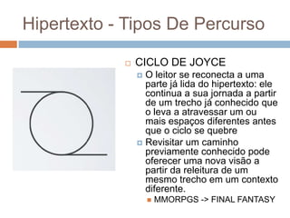 Hipertexto - Tipos De Percurso


CICLO DE JOYCE
O leitor se reconecta a uma
parte já lida do hipertexto: ele
continua a sua jornada a partir
de um trecho já conhecido que
o leva a atravessar um ou
mais espaços diferentes antes
que o ciclo se quebre
 Revisitar um caminho
previamente conhecido pode
oferecer uma nova visão a
partir da releitura de um
mesmo trecho em um contexto
diferente.




MMORPGS -> FINAL FANTASY

 