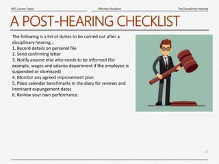 10
|
The Disciplinary Hearing
Effective Discipline
MTL Course Topics
A POST-HEARING CHECKLIST
The following is a list of duties to be carried out after a
disciplinary hearing...
1. Record details on personal file
2. Send confirming letter
3. Notify anyone else who needs to be informed (for
example, wages and salaries department if the employee is
suspended or dismissed)
4. Monitor any agreed improvement plan
5. Place calendar benchmarks in the diary for reviews and
imminent expungement dates
6. Review your own performance.
 